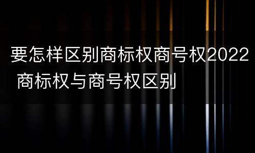要怎样区别商标权商号权2022 商标权与商号权区别