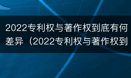 2022专利权与著作权到底有何差异（2022专利权与著作权到底有何差异呢）