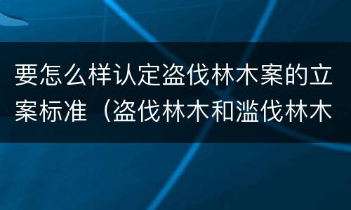 要怎么样认定盗伐林木案的立案标准（盗伐林木和滥伐林木立案标准）