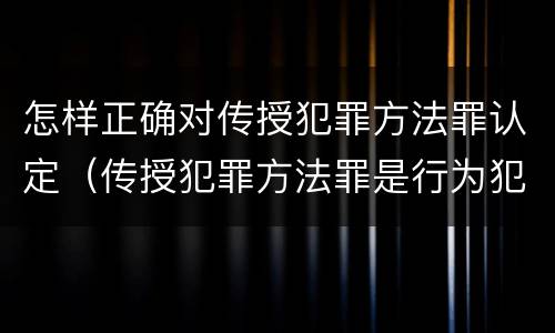 怎样正确对传授犯罪方法罪认定（传授犯罪方法罪是行为犯吗）