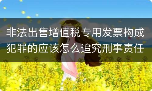 非法出售增值税专用发票构成犯罪的应该怎么追究刑事责任
