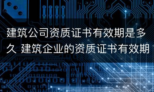 建筑公司资质证书有效期是多久 建筑企业的资质证书有效期是多久