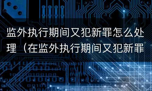 监外执行期间又犯新罪怎么处理（在监外执行期间又犯新罪）