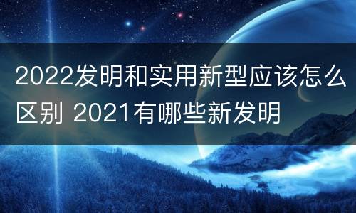 2022发明和实用新型应该怎么区别 2021有哪些新发明