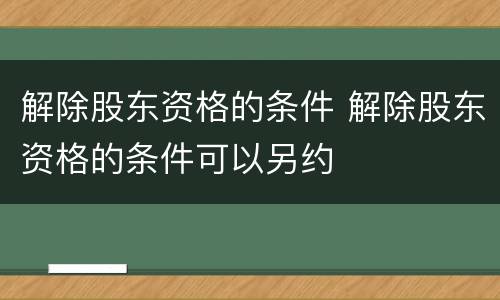 解除股东资格的条件 解除股东资格的条件可以另约