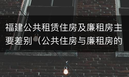福建公共租赁住房及廉租房主要差别（公共住房与廉租房的区别）