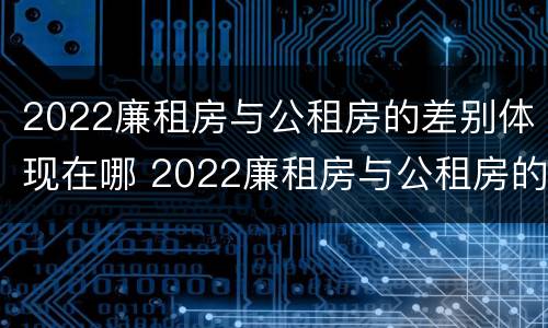 2022廉租房与公租房的差别体现在哪 2022廉租房与公租房的差别体现在哪些方面