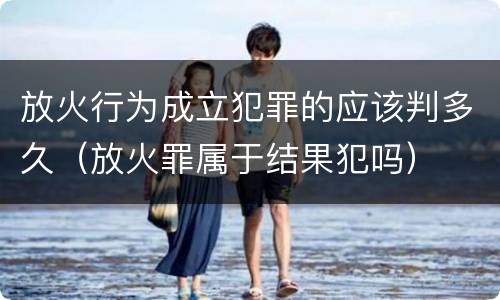 放火行为成立犯罪的应该判多久（放火罪属于结果犯吗）