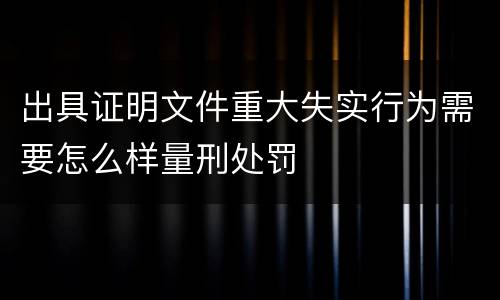 出具证明文件重大失实行为需要怎么样量刑处罚