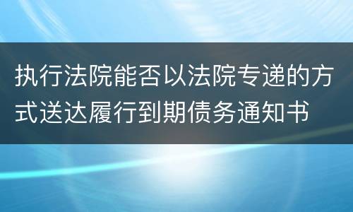 执行法院能否以法院专递的方式送达履行到期债务通知书