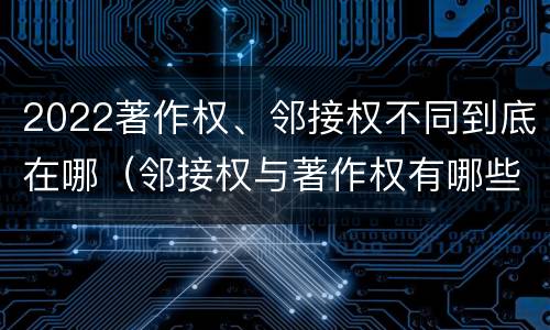 2022著作权、邻接权不同到底在哪（邻接权与著作权有哪些区别?）