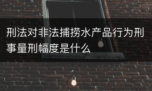 刑法对非法捕捞水产品行为刑事量刑幅度是什么