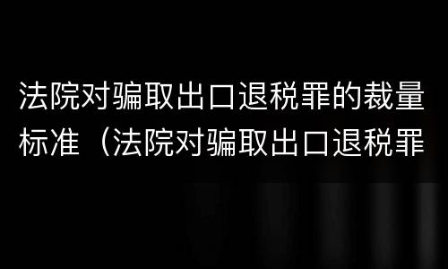 法院对骗取出口退税罪的裁量标准（法院对骗取出口退税罪的裁量标准是）