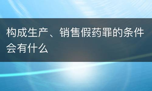 构成生产、销售假药罪的条件会有什么