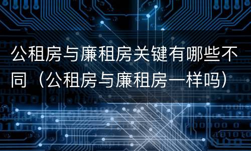 公租房与廉租房关键有哪些不同（公租房与廉租房一样吗）