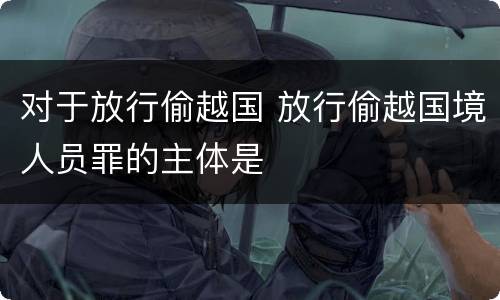 对于放行偷越国 放行偷越国境人员罪的主体是