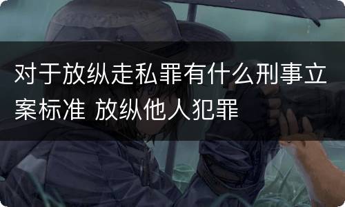 对于放纵走私罪有什么刑事立案标准 放纵他人犯罪