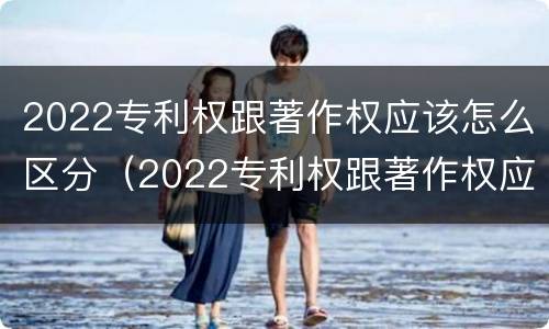 2022专利权跟著作权应该怎么区分（2022专利权跟著作权应该怎么区分呢）