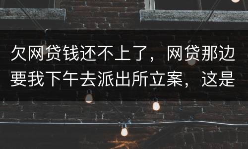 欠网贷钱还不上了，网贷那边要我下午去派出所立案，这是真的假的