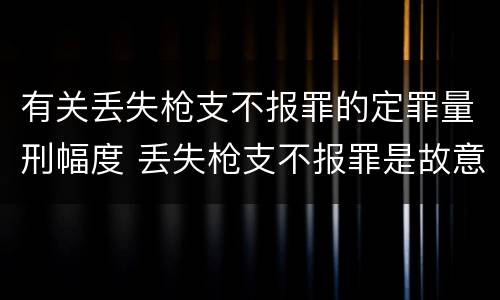 有关丢失枪支不报罪的定罪量刑幅度 丢失枪支不报罪是故意犯罪还是过失犯罪