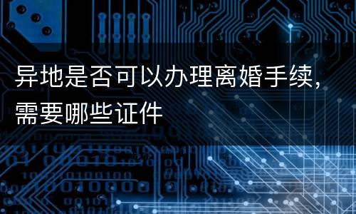 异地是否可以办理离婚手续，需要哪些证件