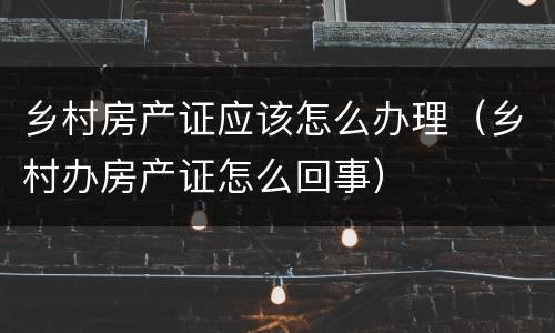 乡村房产证应该怎么办理（乡村办房产证怎么回事）