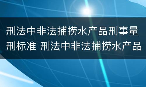 刑法中非法捕捞水产品刑事量刑标准 刑法中非法捕捞水产品刑事量刑标准是多少
