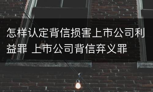 怎样认定背信损害上市公司利益罪 上市公司背信弃义罪