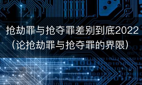 抢劫罪与抢夺罪差别到底2022（论抢劫罪与抢夺罪的界限）