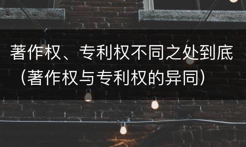著作权、专利权不同之处到底（著作权与专利权的异同）