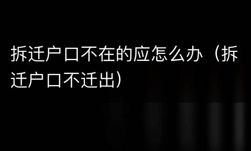 拆迁户口不在的应怎么办（拆迁户口不迁出）