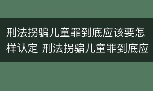 刑法拐骗儿童罪到底应该要怎样认定 刑法拐骗儿童罪到底应该要怎样认定呢