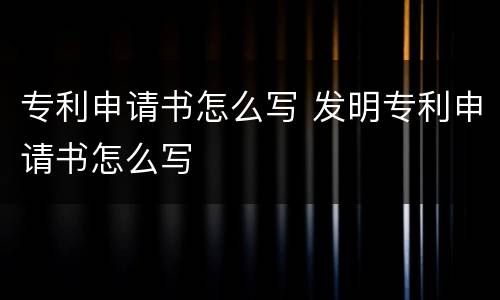 专利申请书怎么写 发明专利申请书怎么写
