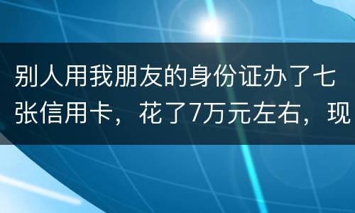 别人用我朋友的身份证办了七张信用卡，花了7万元左右，现在那人不还钱，请问该怎么办
