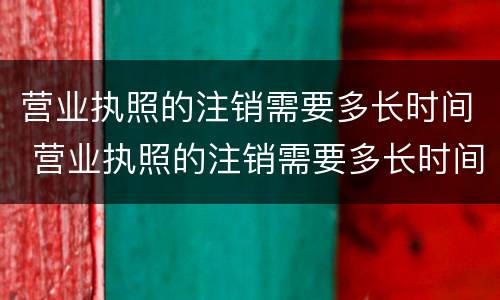 营业执照的注销需要多长时间 营业执照的注销需要多长时间才可以在办