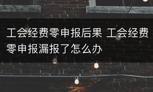 工会经费零申报后果 工会经费零申报漏报了怎么办