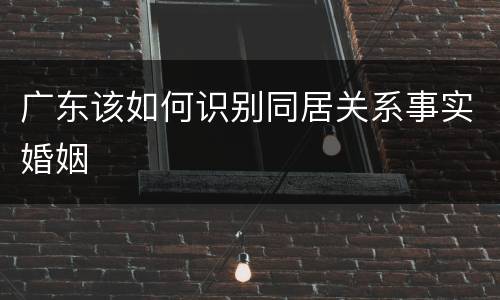广东该如何识别同居关系事实婚姻