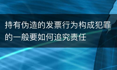 持有伪造的发票行为构成犯罪的一般要如何追究责任