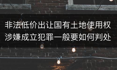 非法低价出让国有土地使用权涉嫌成立犯罪一般要如何判处