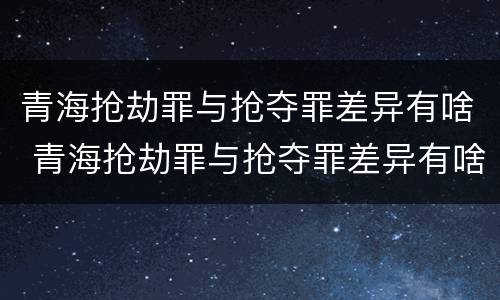 青海抢劫罪与抢夺罪差异有啥 青海抢劫罪与抢夺罪差异有啥不同