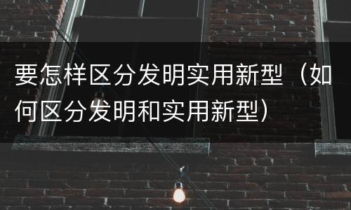 要怎样区分发明实用新型（如何区分发明和实用新型）
