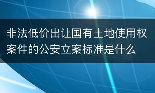 非法低价出让国有土地使用权案件的公安立案标准是什么