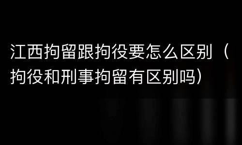 江西拘留跟拘役要怎么区别（拘役和刑事拘留有区别吗）