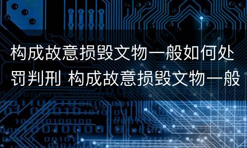 构成故意损毁文物一般如何处罚判刑 构成故意损毁文物一般如何处罚判刑的
