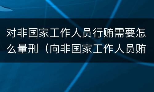 对非国家工作人员行贿需要怎么量刑（向非国家工作人员贿赂量刑）