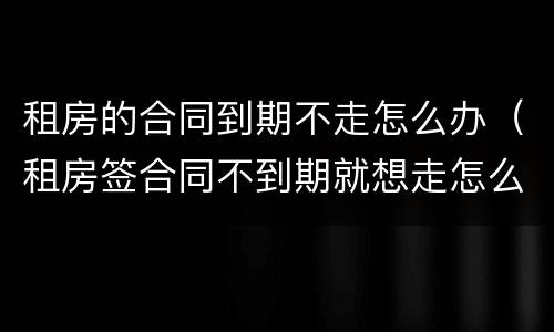 租房的合同到期不走怎么办（租房签合同不到期就想走怎么办?）