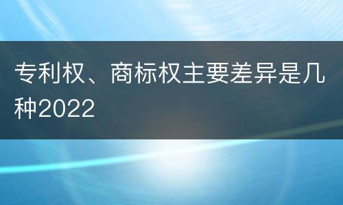 专利权、商标权主要差异是几种2022