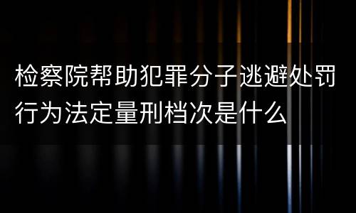 检察院帮助犯罪分子逃避处罚行为法定量刑档次是什么