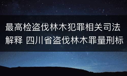 最高检盗伐林木犯罪相关司法解释 四川省盗伐林木罪量刑标准司法解释