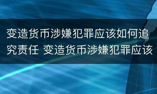 变造货币涉嫌犯罪应该如何追究责任 变造货币涉嫌犯罪应该如何追究责任和义务